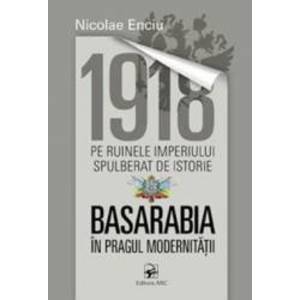 1918 pe ruinele imperiului spulberat de istorie. Basarabia in pragul modernitatii - Nicolae Enciu imagine