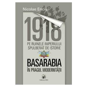 1918 pe ruinele imperiului spulberat de istorie. Basarabia in pragul modernitatii - Nicolae Enciu imagine