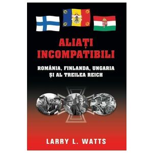 Aliati incompatibili - Romania, Finlanda, Ungaria si al Treilea Reich - Larry Watts imagine