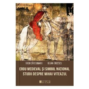 Erou medieval si simbol national. Studii despre Mihai Viteazul - Radu Carciumaru, Iulian Oncescu imagine