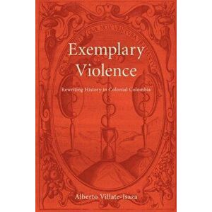 Exemplary Violence. Rewriting History in Colonial Colombia, Paperback - Alberto Villate-Isaza imagine