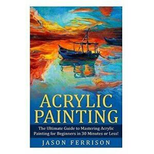 Acrylic Painting: The Ultimate Guide to Mastering Acrylic Painting for Beginners in 30 Minutes or Less! 'booklet', Paperback - Jason Ferrison imagine