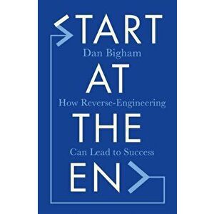 Start at the End. How Reverse-Engineering Can Lead to Success, Hardback - Dan Bigham imagine