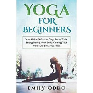 Yoga For Beginners: Your Guide To Master Yoga Poses While Strengthening Your Body, Calming Your Mind And Be Stress Free!, Paperback - Emily Oddo imagine