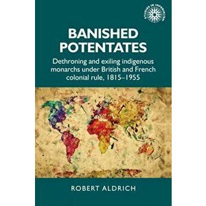 Banished Potentates. Dethroning and Exiling Indigenous Monarchs Under British and French Colonial Rule, 1815-1955, Paperback - Robert Aldrich imagine