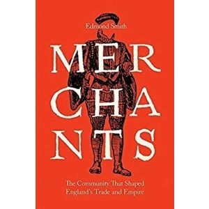 Merchants. The Community That Shaped England?s Trade and Empire, 1550-1650, Hardback - Edmond Smith imagine