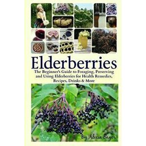 Elderberries: The Beginner's Guide to Foraging, Preserving and Using Elderberries for Health Remedies, Recipes, Drinks & More, Paperback - Alicia Baye imagine