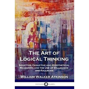 The Art of Logical Thinking: Inductive, Deductive and Hypothetical Reasoning and the Use of Syllogisms and Fallacies - William Walker Atkinson imagine