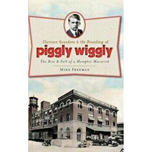 Clarence Saunders & the Founding of Piggly Wiggly: The Rise & Fall of a Memphis Maverick, Hardcover - Mike Freeman imagine