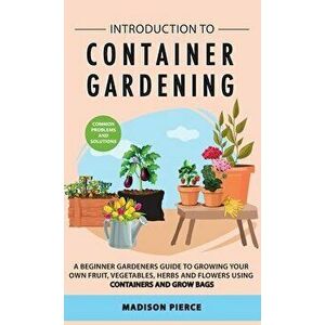 Introduction to Container Gardening: Beginners guide to growing your own fruit, vegetables and herbs using containers and grow bags - Madison Pierce imagine
