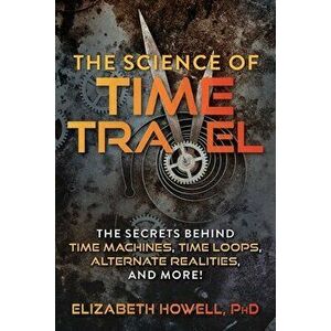 The Science of Time Travel: The Secrets Behind Time Machines, Time Loops, Alternate Realities, and More!, Paperback - Elizabeth Howell imagine