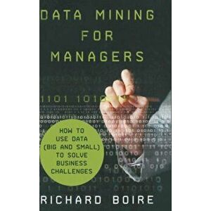 Data Mining for Managers. How to Use Data (Big and Small) to Solve Business Challenges, Hardback - R. Boire imagine