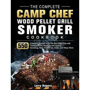 The Complete Camp Chef Wood Pellet Grill & Smoker Cookbook: 550 Complete Recipes with The Best BBQ Tips and Techniques for Smoking and Grilling. Inclu imagine