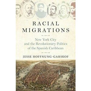 Racial Migrations: New York City and the Revolutionary Politics of the Spanish Caribbean, Paperback - Jesse Hoffnung-Garskof imagine