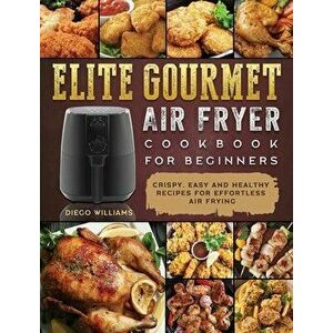 Elite Gourmet Air Fryer Cookbook For Beginners: Crispy, Easy and Healthy Recipes For Effortless Air Frying, Hardcover - Diego Williams imagine