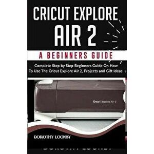Cricut Explore Air 2: A Beginners Guide: Complete Step By Step Beginners Guide On How To Use The Cricut Explore Air 2, Projects and Gift Ide, Paperbac imagine
