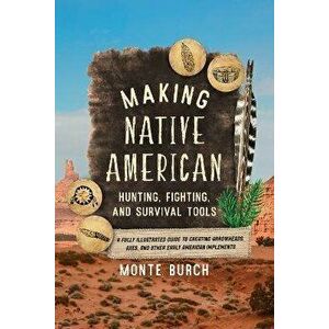 Making Native American Hunting, Fighting, and Survival Tools. A Fully Illustrated Guide to Creating Arrowheads, Axes, and Other Early American Impleme imagine
