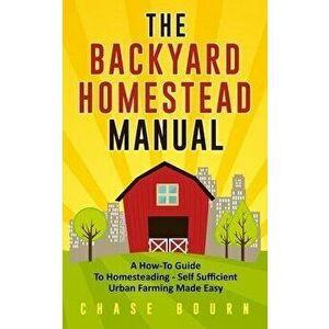 The Backyard Homestead Manual: A How-To Guide to Homesteading - Self Sufficient Urban Farming Made Easy, Paperback - Chase Bourn imagine