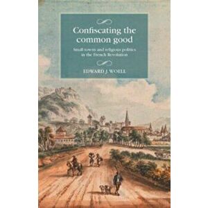 Confiscating the Common Good. Small Towns and Religious Politics in the French Revolution, Hardback - Edward Woell imagine