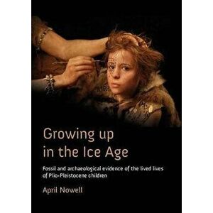 Growing Up in the Ice Age. Fossil and Archaeological Evidence of the Lived Lives of Plio-Pleistocene Children, Paperback - April Nowell imagine
