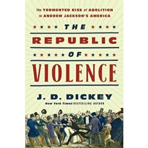 The Republic of Violence. The Tormented Rise of Abolition in Andrew Jackson's America, Hardback - J.D. Dickey imagine