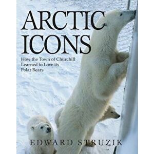 Arctic Icons: How the Town of Churchill Learned to Love Its Polar Bears, Paperback - Ed Struzik imagine