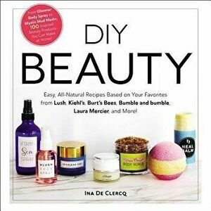 DIY Beauty: Easy, All-Natural Recipes Based on Your Favorites from Lush, Kiehl's, Burt's Bees, Bumble and Bumble, Laura Mercier, a, Hardcover - Ina de imagine
