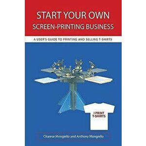 Start Your Own Screen-Printing Business: A User's Guide to Printing and Selling T-Shirts, Paperback - Charese Mongiello imagine