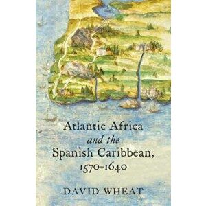 Atlantic Africa and the Spanish Caribbean, 1570-1640, Paperback - David Wheat imagine