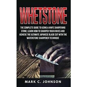 Whetstone: The Complete Guide to Using a Knife Sharpening Stone; Learn How to Sharpen Your Knives and Achieve the Ultimate Japane, Paperback - Mark C. imagine
