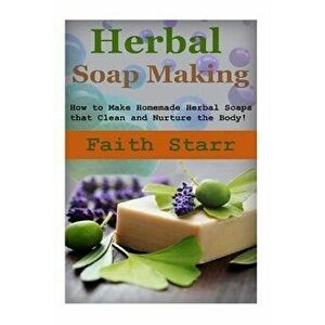 Herbal Soap Making: How to Make Homemade Herbal Soaps That Clean and Nurture the Body!, Paperback - Faith Starr imagine