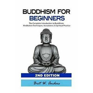 Buddhism for Beginners: The Complete Introduction to Buddhism: Meditation Techniques, Acceptance, & Spiritual Practice, Paperback - Brit W. Anders imagine