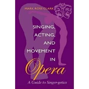 Singing, Acting, and Movement in Opera: A Guide to Singer-Getics, Paperback - Mark Ross Clark imagine