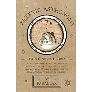 Zetetic Astronomy - Earth Not a Globe! An Experimental Inquiry into the True Figure of the Earth: Proving it a Plane, Without Axial or Orbital Motion; imagine