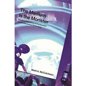 Medium Is the Monster. Canadian Adaptations of Frankenstein and the Discourse of Technology, Hardback - Mark A. McCutcheon imagine