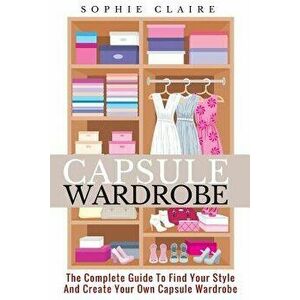 Capsule Wardrobe: The Complete Guide To Find Your Style And Create Your Own Capsule Wardrobe, Paperback - Sophie Claire imagine