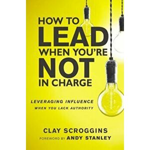How to Lead When You're Not in Charge. Leveraging Influence When You Lack Authority, Paperback - Clay Scroggins imagine