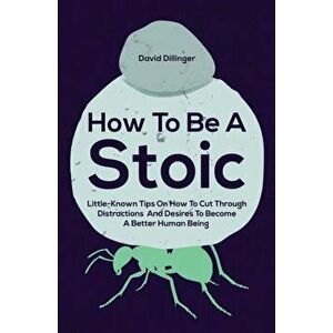 How To Be A Stoic: Little-Known Tips On How To Cut Through Distractions And Desires To Become A Better Human Being - David Dillinger imagine