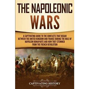 The Napoleonic Wars: A Captivating Guide to the Conflicts That Began Between the United Kingdom and France During the Rule of Napoleon Bona, Paperback imagine