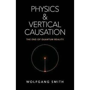 Physics and Vertical Causation: The End of Quantum Reality, Paperback - Wolfgang Smith imagine