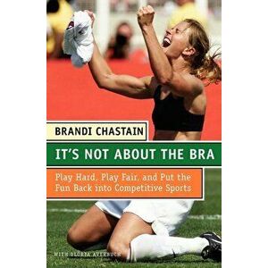 It's Not about the Bra: Play Hard, Play Fair, and Put the Fun Back Into Competitive Sports, Paperback - Brandi Chastain imagine
