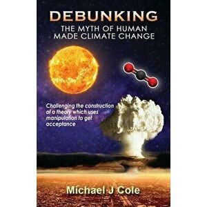 Debunking The Myth Of Human Made Climate Change: Challenging the Construction of a theory which uses manipulation to gain acceptance - Michael J. Cole imagine