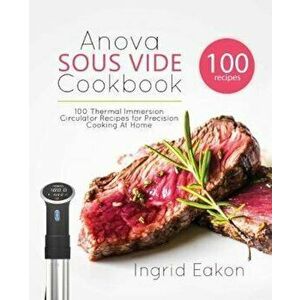 Anova Sous Vide Cookbook: 100 Thermal Immersion Circulator Recipes for Precision Cooking at Home, Paperback - Ingrid Eakon imagine