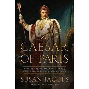 The Caesar of Paris: Napoleon Bonaparte, Rome, and the Artistic Obsession That Shaped an Empire, Hardcover - Susan Jaques imagine