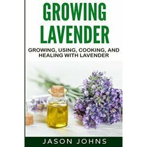 Growing Lavender - Growing, Using, Cooking and Healing with Lavender: The Complete Guide to Lavender, Paperback - Jason Johns imagine