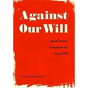 Against Our Will: Sexual Trauma in American Art Since 1970, Hardcover - Vivien Green Fryd imagine