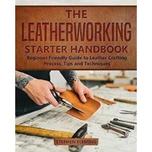 The Leatherworking Starter Handbook: Beginner Friendly Guide to Leather Crafting Process, Tips and Techniques, Paperback - Stephen Fleming imagine