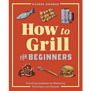 How to Grill for Beginners: A Grilling Cookbook for Mastering Techniques and Recipes, Paperback - Richard Sherman imagine