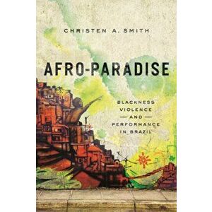 Afro-Paradise. Blackness, Violence, and Performance in Brazil, Paperback - Christen A. Smith imagine