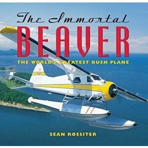 The Immortal Beaver: The World's Greatest Bush Plane, Paperback - Sean Rossiter imagine